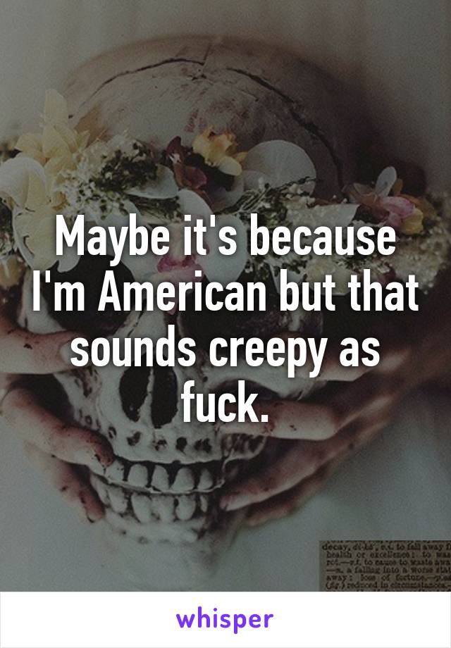 Maybe it's because I'm American but that sounds creepy as fuck.