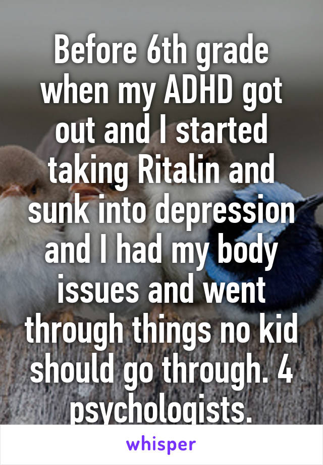 Before 6th grade when my ADHD got out and I started taking Ritalin and sunk into depression and I had my body issues and went through things no kid should go through. 4 psychologists.