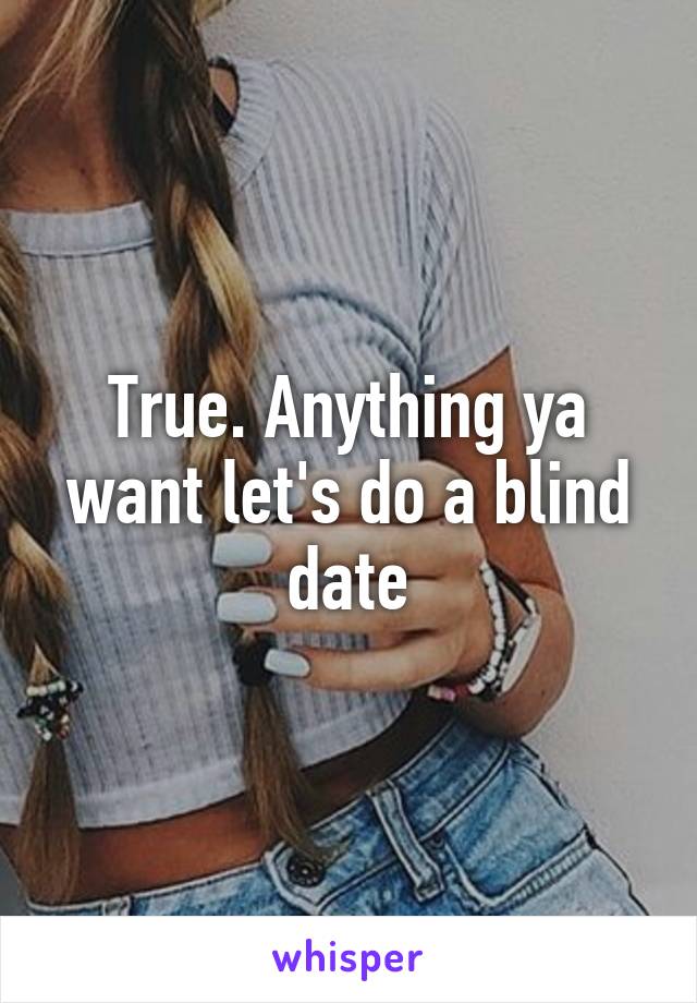 True. Anything ya want let's do a blind date