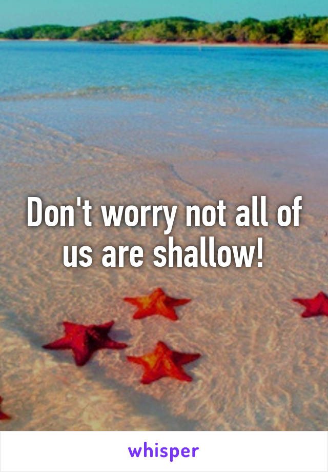 Don't worry not all of us are shallow!