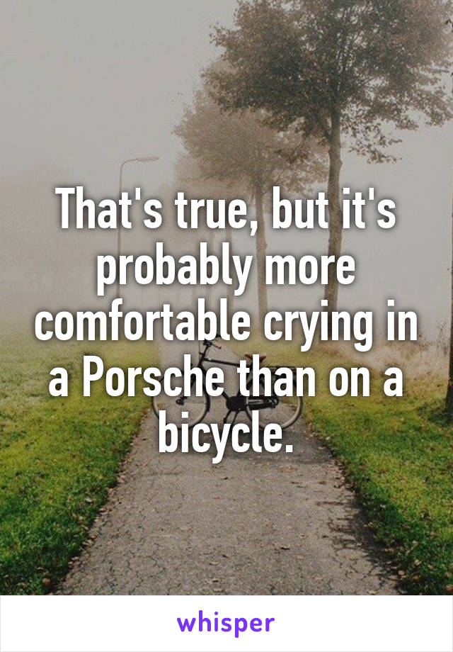 That's true, but it's probably more comfortable crying in a Porsche than on a bicycle.