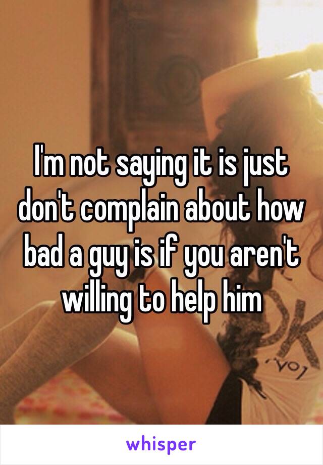 I'm not saying it is just don't complain about how bad a guy is if you aren't willing to help him 