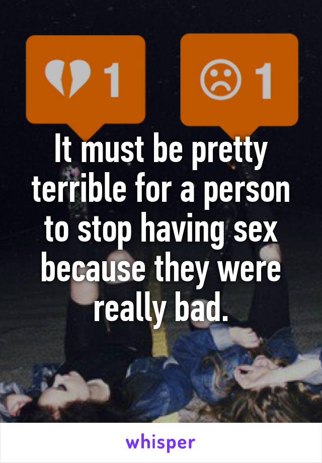 It must be pretty terrible for a person to stop having sex because they were really bad.