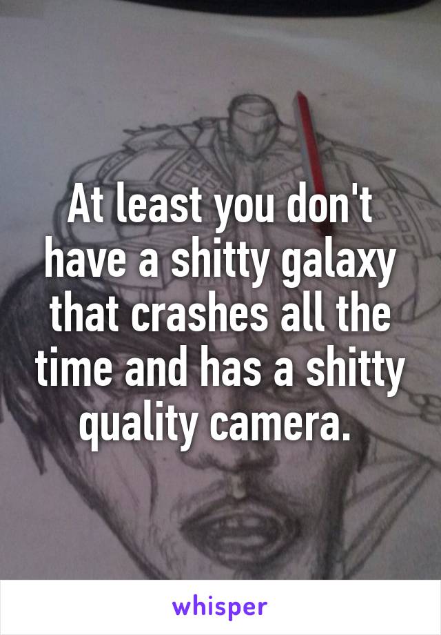 At least you don't have a shitty galaxy that crashes all the time and has a shitty quality camera. 