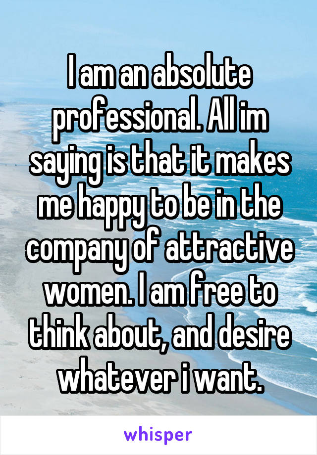 I am an absolute professional. All im saying is that it makes me happy to be in the company of attractive women. I am free to think about, and desire whatever i want.