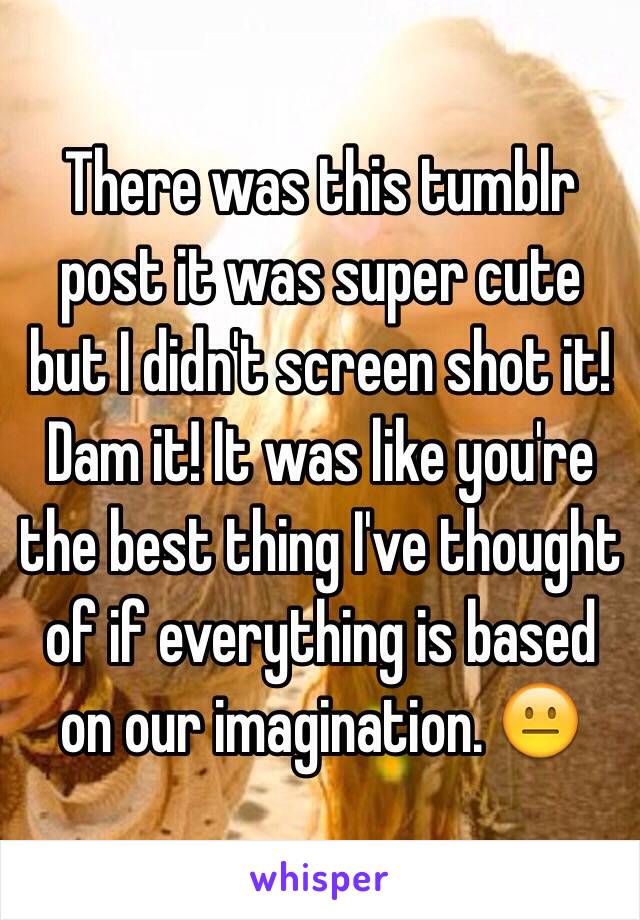 There was this tumblr post it was super cute but I didn't screen shot it! Dam it! It was like you're the best thing I've thought of if everything is based on our imagination. 😐