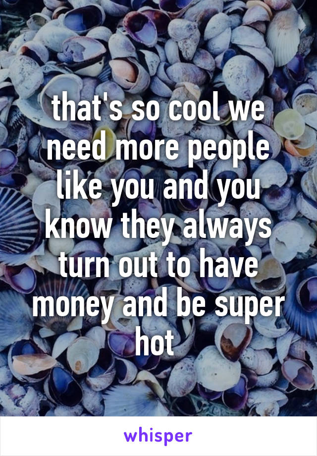 that's so cool we need more people like you and you know they always turn out to have money and be super hot 