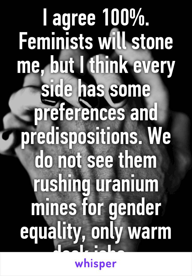 I agree 100%. Feminists will stone me, but I think every side has some preferences and predispositions. We do not see them rushing uranium mines for gender equality, only warm desk jobs...