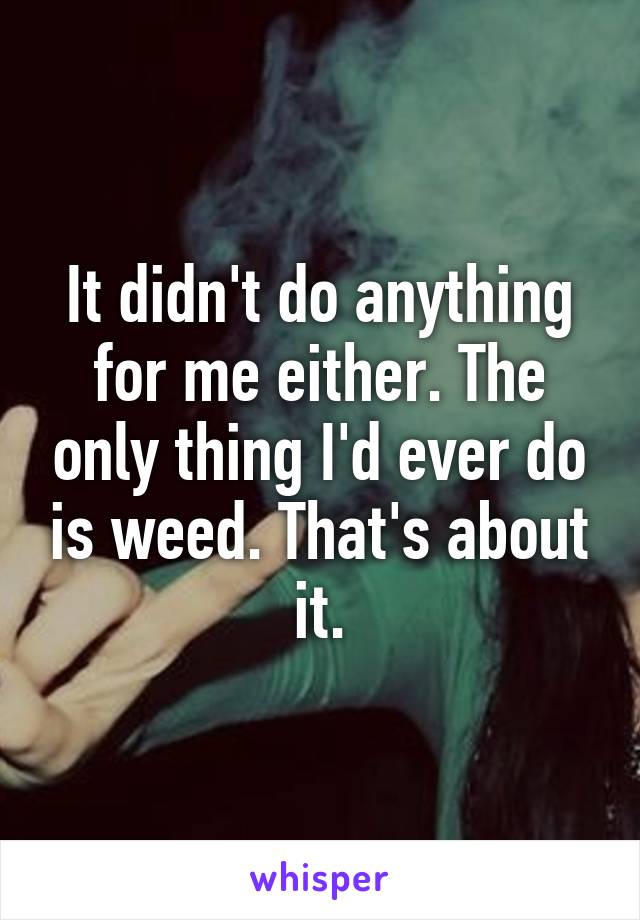 It didn't do anything for me either. The only thing I'd ever do is weed. That's about it.