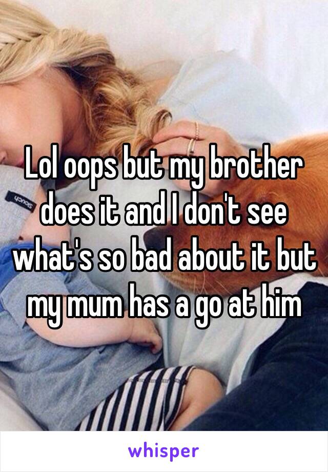 Lol oops but my brother does it and I don't see what's so bad about it but my mum has a go at him 