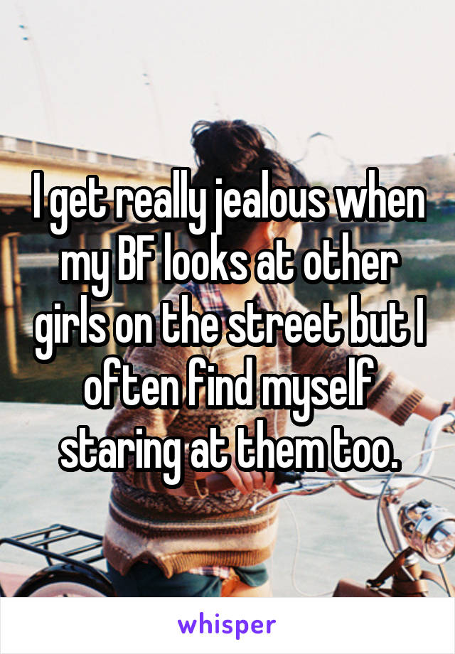 I get really jealous when my BF looks at other girls on the street but I often find myself staring at them too.