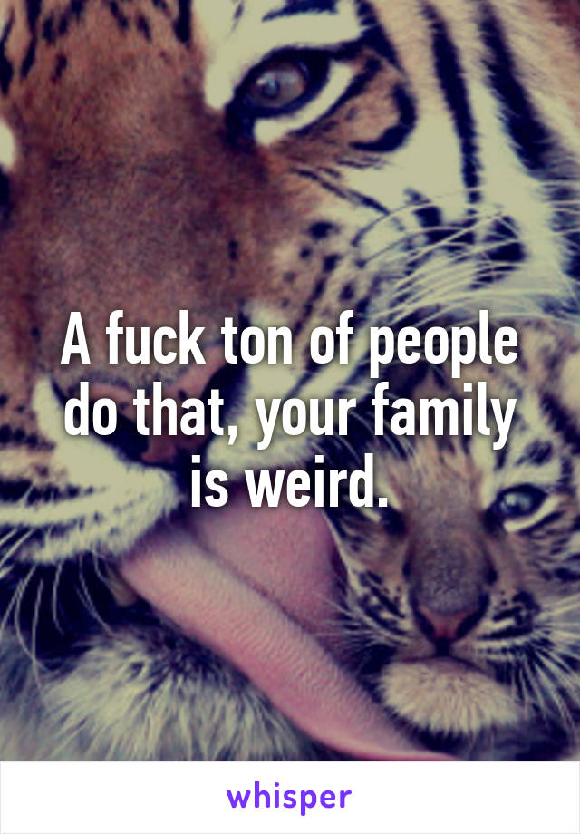 A fuck ton of people do that, your family is weird.