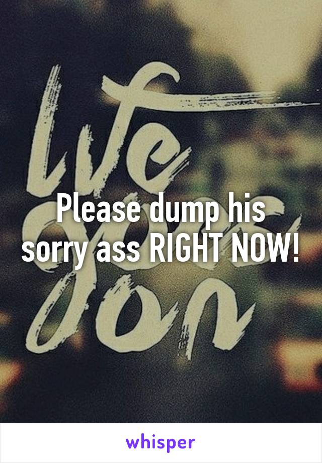 Please dump his sorry ass RIGHT NOW!