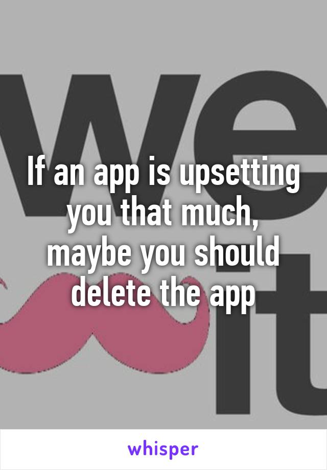 If an app is upsetting you that much, maybe you should delete the app