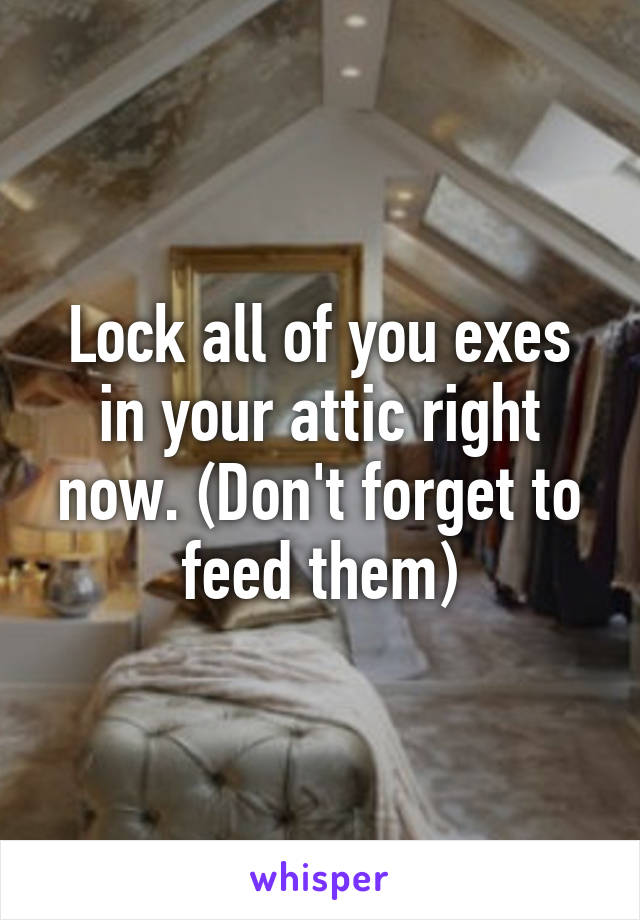 Lock all of you exes in your attic right now. (Don't forget to feed them)