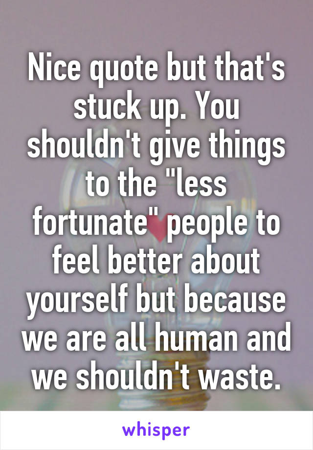 Nice quote but that's stuck up. You shouldn't give things to the "less fortunate" people to feel better about yourself but because we are all human and we shouldn't waste.