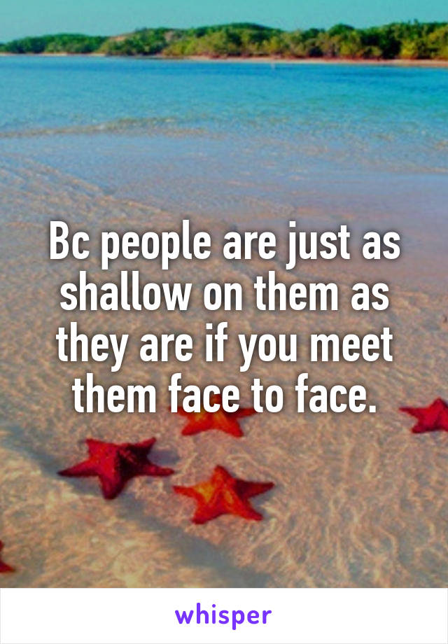 Bc people are just as shallow on them as they are if you meet them face to face.