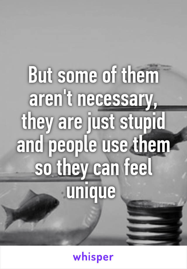 But some of them aren't necessary, they are just stupid and people use them so they can feel unique 