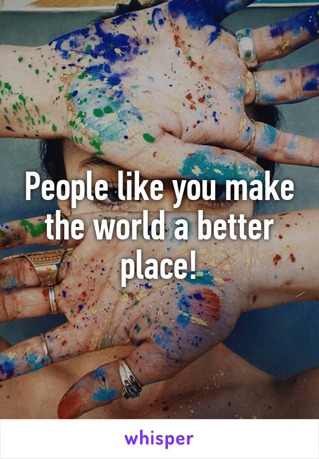 People like you make the world a better place!