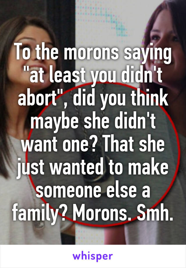 To the morons saying "at least you didn't abort", did you think maybe she didn't want one? That she just wanted to make someone else a family? Morons. Smh.