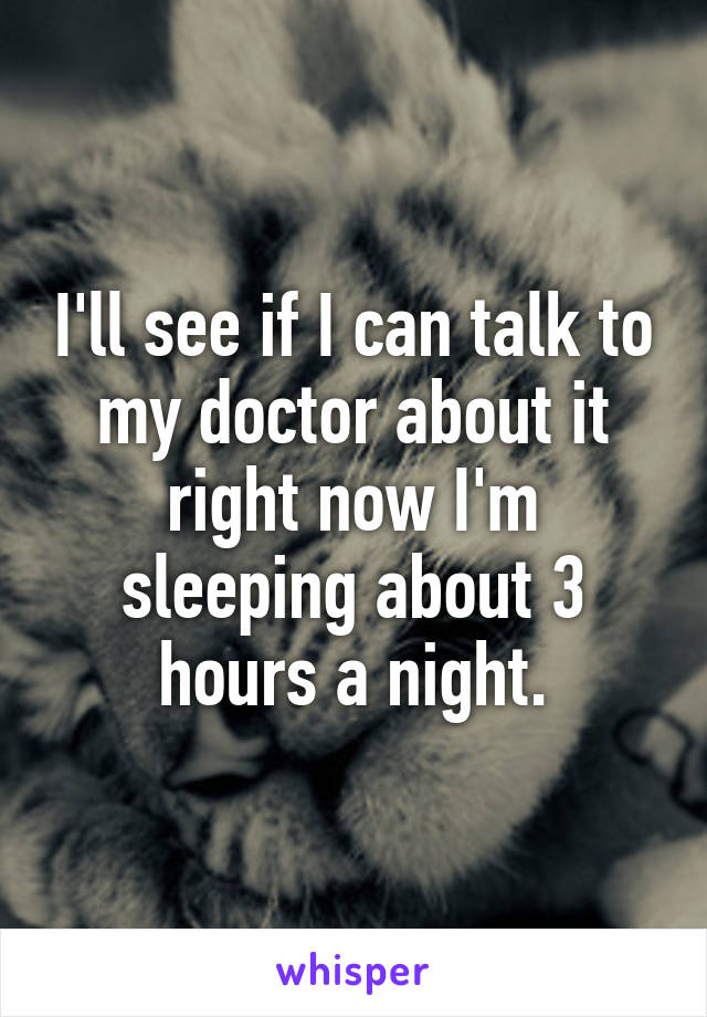 I'll see if I can talk to my doctor about it right now I'm sleeping about 3 hours a night.