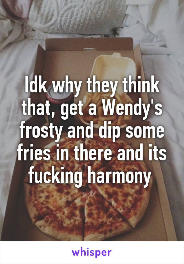 Idk why they think that, get a Wendy's frosty and dip some fries in there and its fucking harmony 