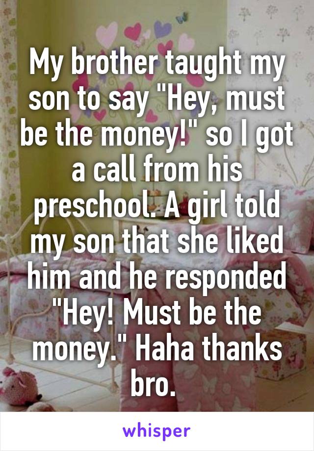 My brother taught my son to say "Hey, must be the money!" so I got a call from his preschool. A girl told my son that she liked him and he responded "Hey! Must be the money." Haha thanks bro. 