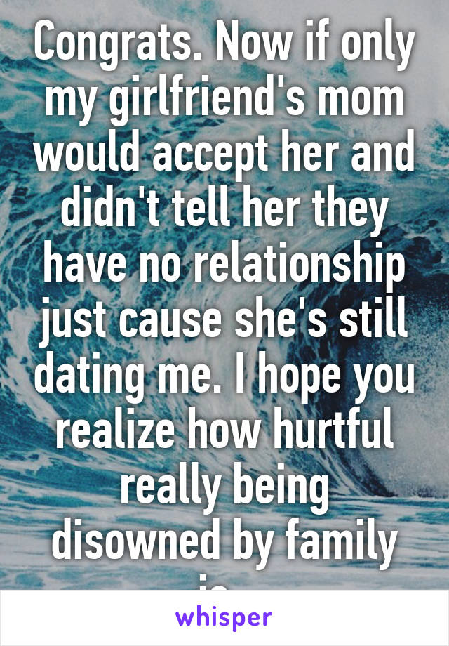 Congrats. Now if only my girlfriend's mom would accept her and didn't tell her they have no relationship just cause she's still dating me. I hope you realize how hurtful really being disowned by family is. 