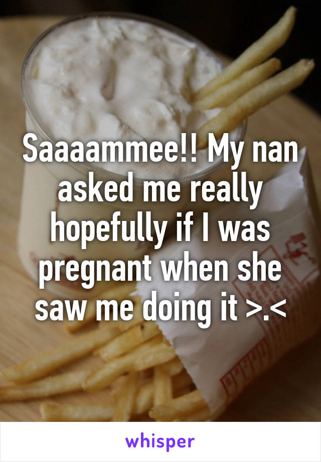 Saaaammee!! My nan asked me really hopefully if I was pregnant when she saw me doing it >.<