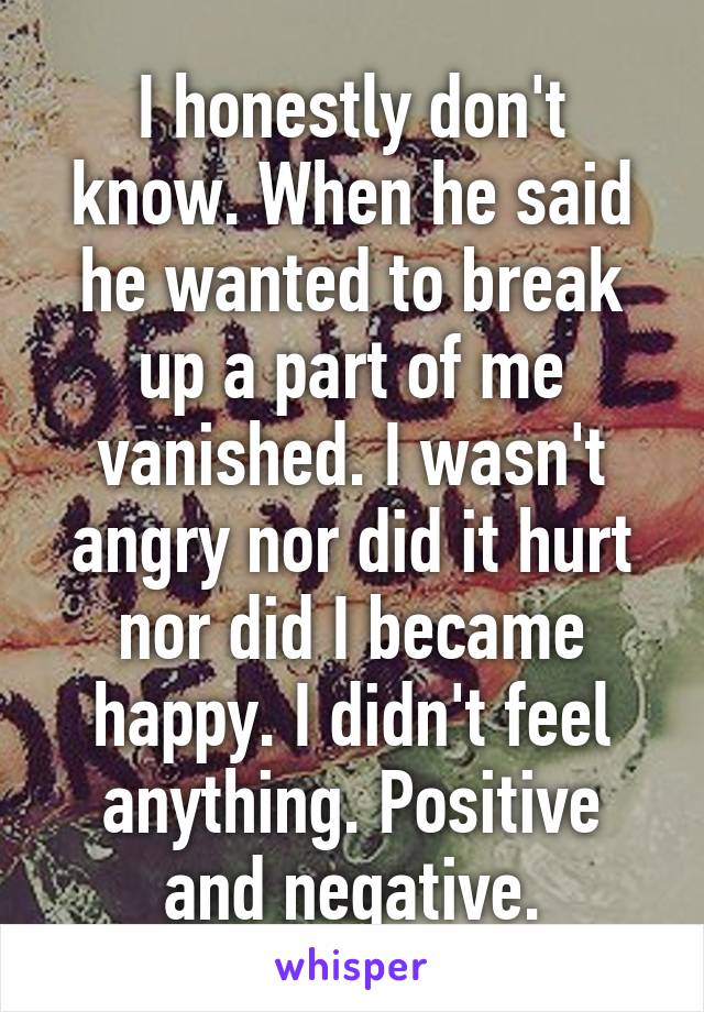 I honestly don't know. When he said he wanted to break up a part of me vanished. I wasn't angry nor did it hurt nor did I became happy. I didn't feel anything. Positive and negative.