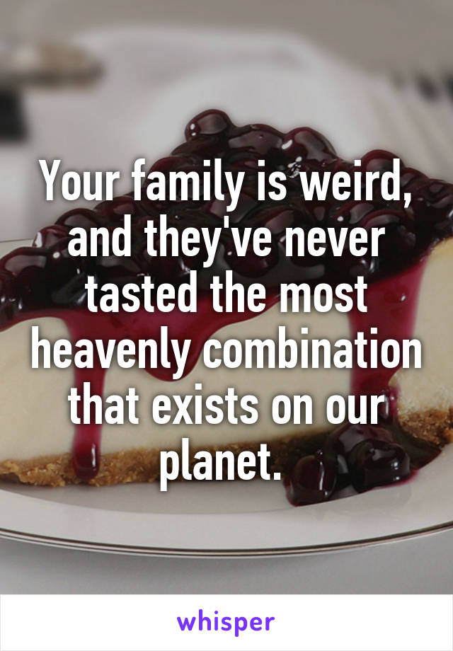 Your family is weird, and they've never tasted the most heavenly combination that exists on our planet. 