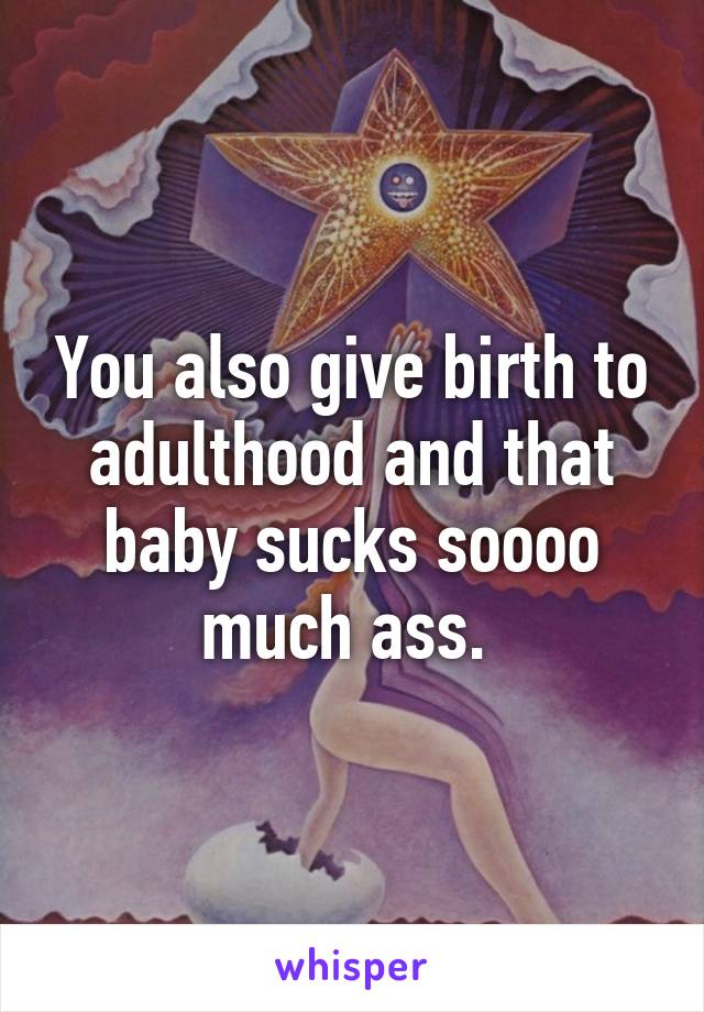 You also give birth to adulthood and that baby sucks soooo much ass. 