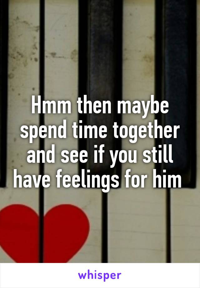 Hmm then maybe spend time together and see if you still have feelings for him 