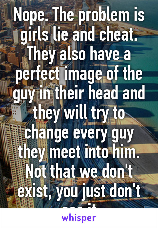 Nope. The problem is girls lie and cheat. They also have a perfect image of the guy in their head and they will try to change every guy they meet into him. Not that we don't exist, you just don't see it