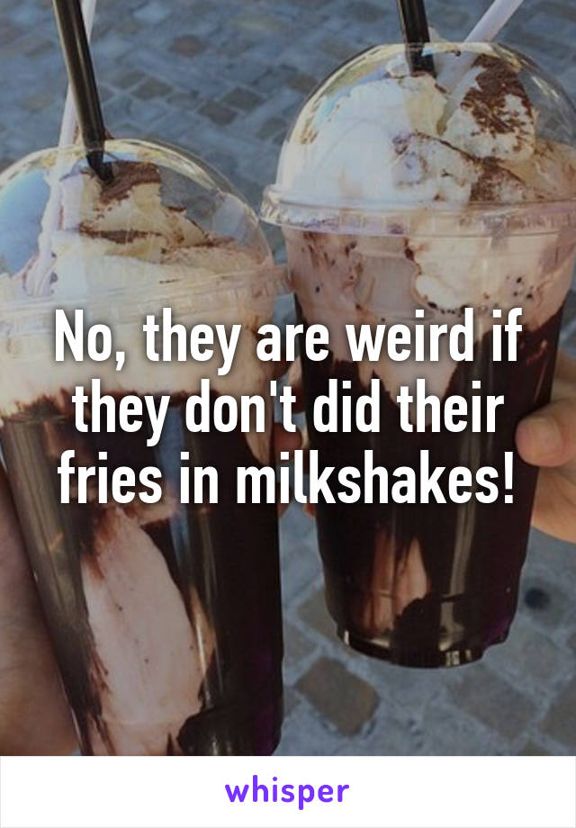 No, they are weird if they don't did their fries in milkshakes!