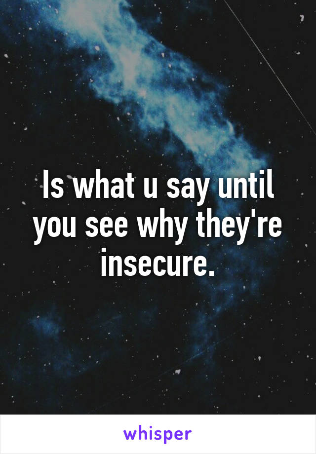 Is what u say until you see why they're insecure.