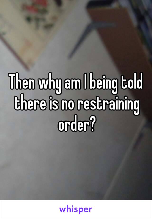 Then why am I being told there is no restraining order?