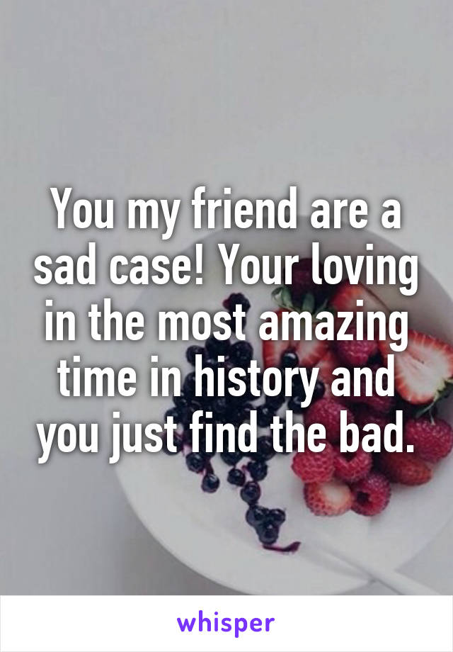 You my friend are a sad case! Your loving in the most amazing time in history and you just find the bad.