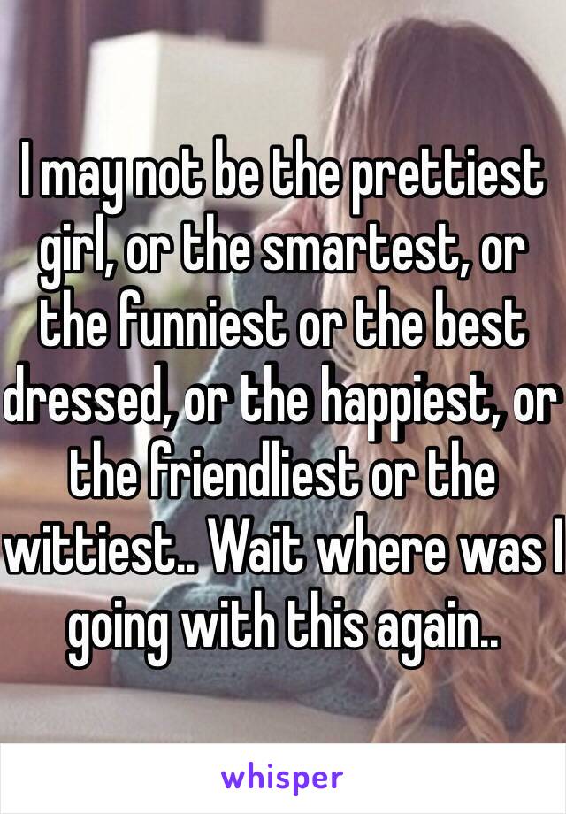 I may not be the prettiest girl, or the smartest, or the funniest or the best dressed, or the happiest, or the friendliest or the wittiest.. Wait where was I going with this again..