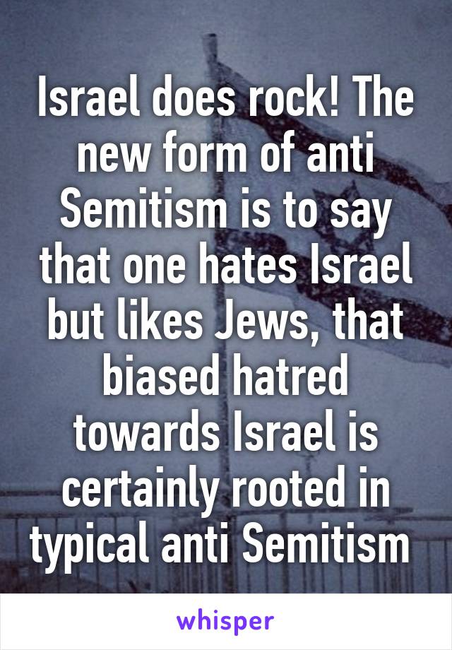 Israel does rock! The new form of anti Semitism is to say that one hates Israel but likes Jews, that biased hatred towards Israel is certainly rooted in typical anti Semitism 