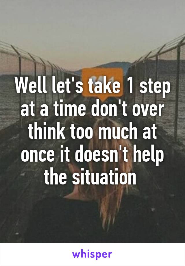 Well let's take 1 step at a time don't over think too much at once it doesn't help the situation 