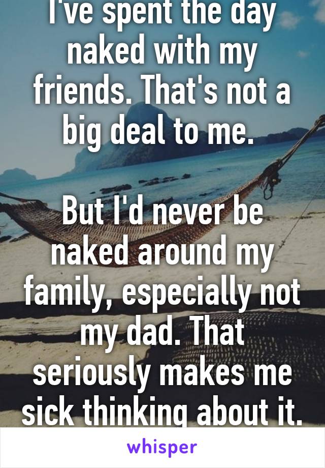 I've spent the day naked with my friends. That's not a big deal to me. 

But I'd never be naked around my family, especially not my dad. That seriously makes me sick thinking about it. 