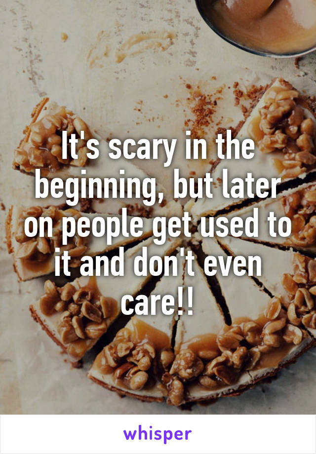 It's scary in the beginning, but later on people get used to it and don't even care!!