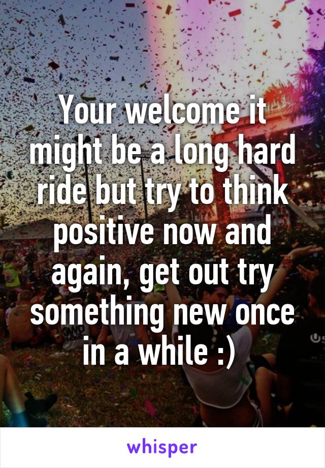 Your welcome it might be a long hard ride but try to think positive now and again, get out try something new once in a while :) 