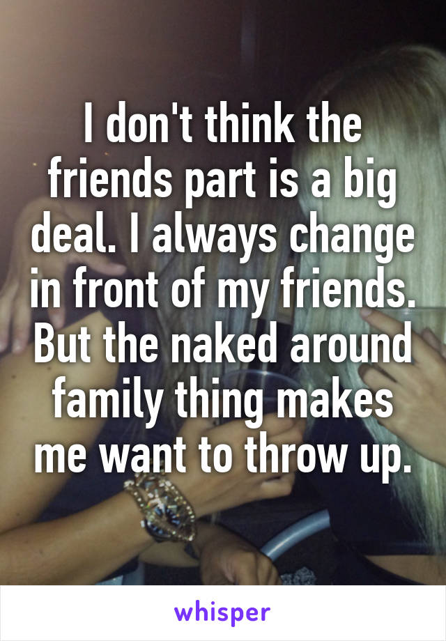 I don't think the friends part is a big deal. I always change in front of my friends. But the naked around family thing makes me want to throw up. 