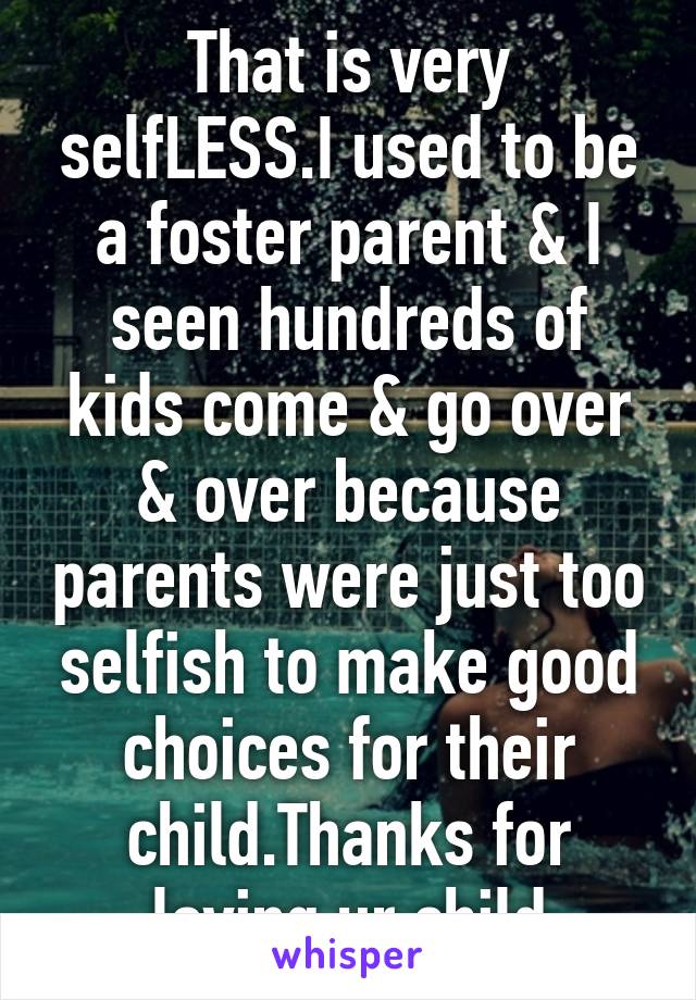 That is very selfLESS.I used to be a foster parent & I seen hundreds of kids come & go over & over because parents were just too selfish to make good choices for their child.Thanks for loving ur child