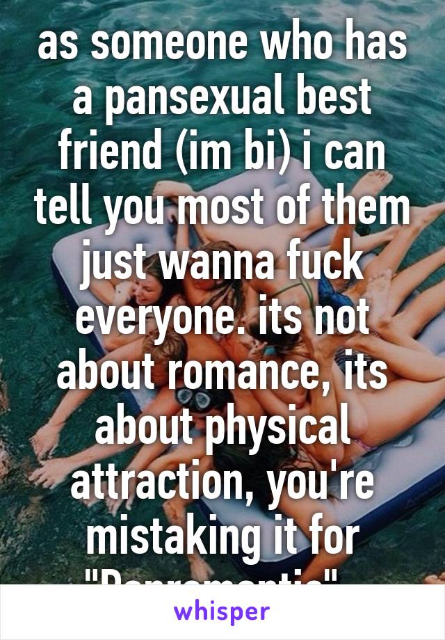 as someone who has a pansexual best friend (im bi) i can tell you most of them just wanna fuck everyone. its not about romance, its about physical attraction, you're mistaking it for "Panromantic". 