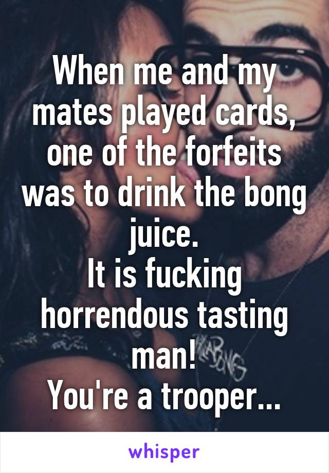 When me and my mates played cards, one of the forfeits was to drink the bong juice.
It is fucking horrendous tasting man!
You're a trooper...