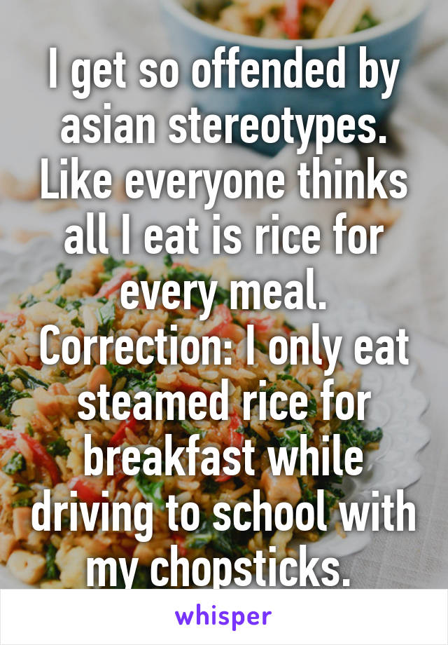 I get so offended by asian stereotypes. Like everyone thinks all I eat is rice for every meal. Correction: I only eat steamed rice for breakfast while driving to school with my chopsticks. 