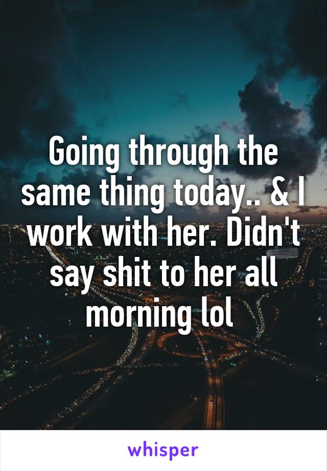 Going through the same thing today.. & I work with her. Didn't say shit to her all morning lol 